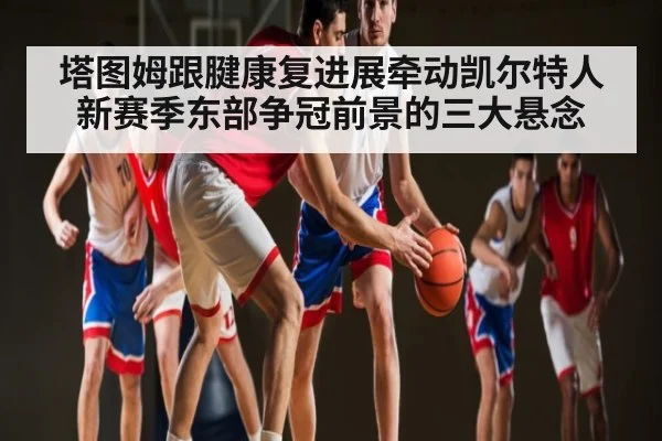 塔图姆跟腱康复进展牵动凯尔特人新赛季东部争冠前景的三大悬念 - kaiyun